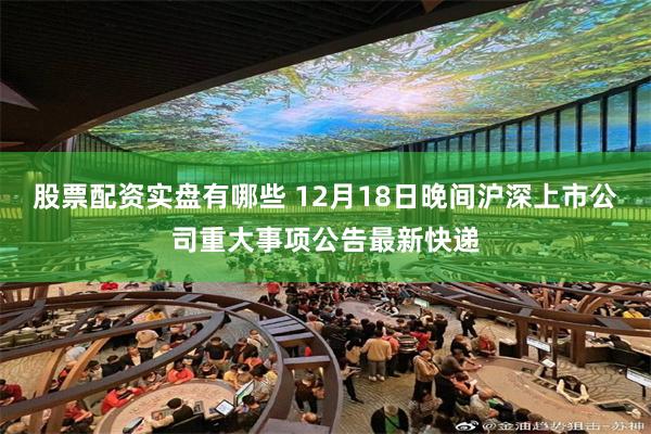 股票配资实盘有哪些 12月18日晚间沪深上市公司重大事项公告最新快递