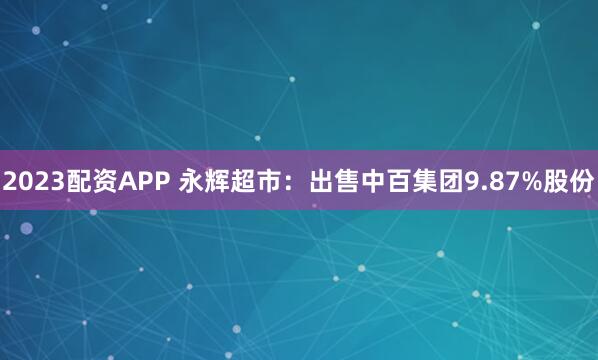 2023配资APP 永辉超市：出售中百集团9.87%股份