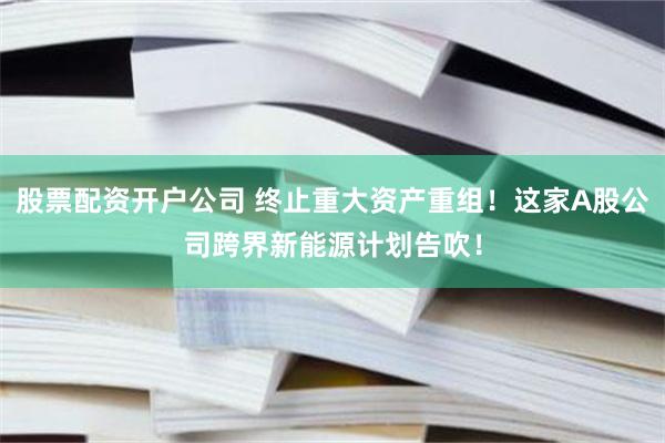 股票配资开户公司 终止重大资产重组！这家A股公司跨界新能源计划告吹！