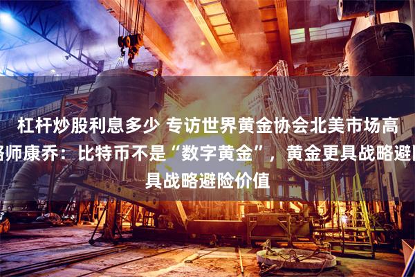 杠杆炒股利息多少 专访世界黄金协会北美市场高级策略师康乔：比特币不是“数字黄金”，黄金更具战略避险价值