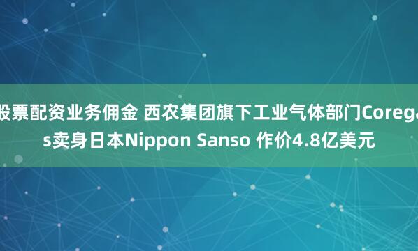 股票配资业务佣金 西农集团旗下工业气体部门Coregas卖身日本Nippon Sanso 作价4.8亿美元