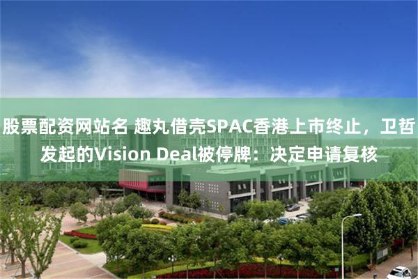 股票配资网站名 趣丸借壳SPAC香港上市终止，卫哲发起的Vision Deal被停牌：决定申请复核