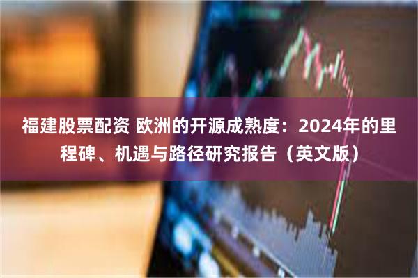 福建股票配资 欧洲的开源成熟度：2024年的里程碑、机遇与路径研究报告（英文版）