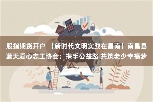 股指期货开户 【新时代文明实践在昌南】南昌县蓝天爱心志工协会：携手公益路 共筑老少幸福梦