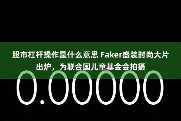 股市杠杆操作是什么意思 Faker盛装时尚大片出炉，为联合国儿童基金会拍摄