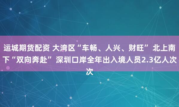 运城期货配资 大湾区“车畅、人兴、财旺” 北上南下“双向奔赴” 深圳口岸全年出入境人员2.3亿人次