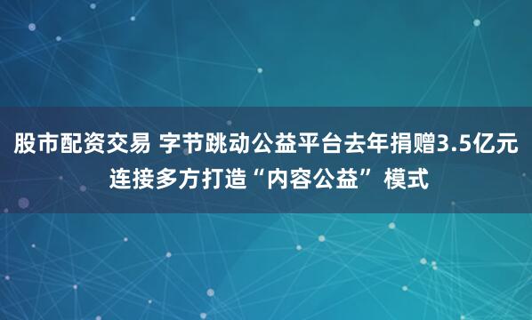 股市配资交易 字节跳动公益平台去年捐赠3.5亿元 连接多方打造“内容公益” 模式