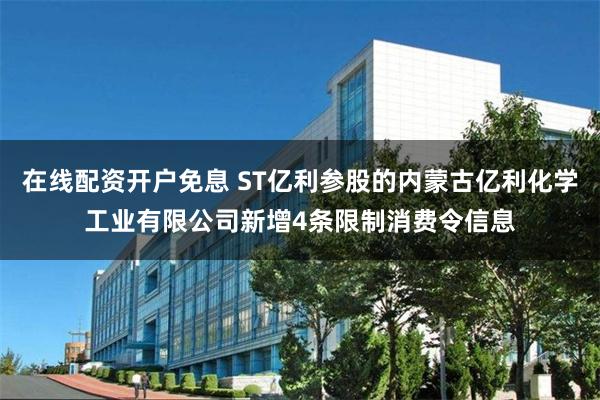 在线配资开户免息 ST亿利参股的内蒙古亿利化学工业有限公司新增4条限制消费令信息