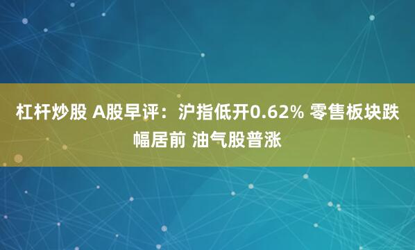 杠杆炒股 A股早评：沪指低开0.62% 零售板块跌幅居前 油气股普涨