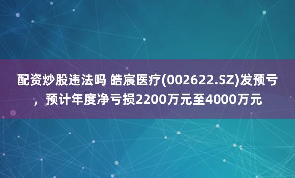 配资炒股违法吗 皓宸医疗(002622.SZ)发预亏，预计年度净亏损2200万元至4000万元