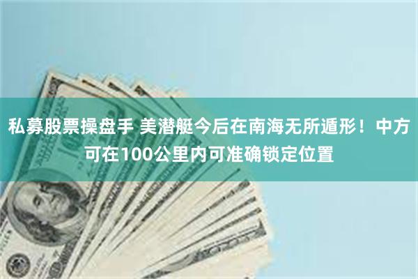 私募股票操盘手 美潜艇今后在南海无所遁形！中方可在100公里内可准确锁定位置