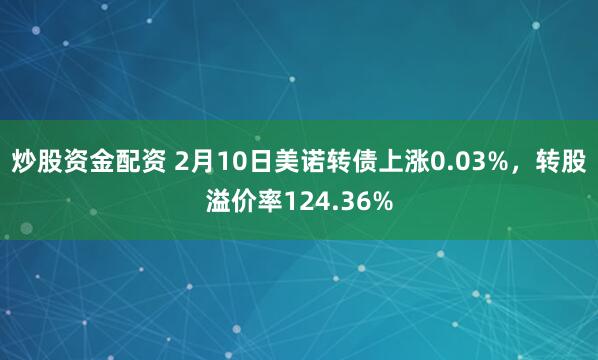 炒股资金配资 2月10日美诺转债上涨0.03%，转股溢价率124.36%