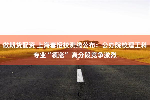 做期货配资 上海春招校测线公布：公办院校理工科专业“领涨” 高分段竞争激烈