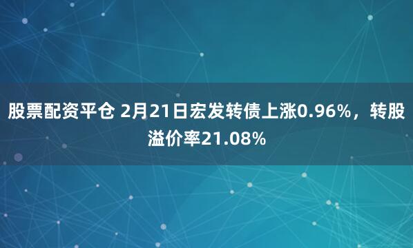 股票配资平仓 2月21日宏发转债上涨0.96%，转股溢价率21.08%